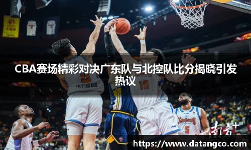 CBA赛场精彩对决广东队与北控队比分揭晓引发热议