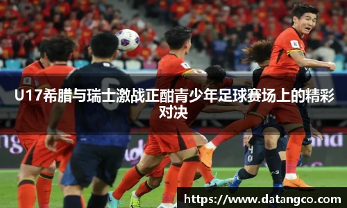 U17希腊与瑞士激战正酣青少年足球赛场上的精彩对决