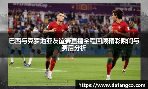 巴西与克罗地亚友谊赛直播全程回顾精彩瞬间与赛后分析