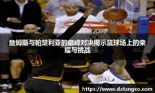 詹姆斯与帕楚利亚的巅峰对决揭示篮球场上的荣耀与挑战